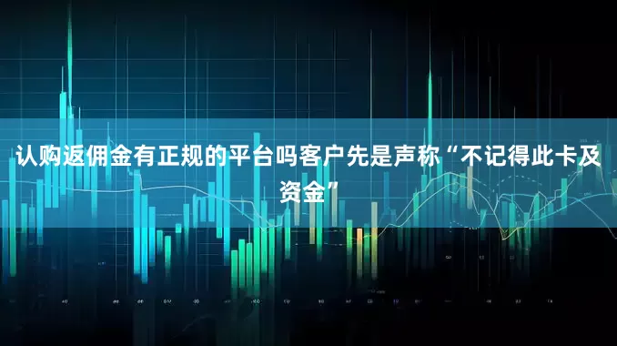 认购返佣金有正规的平台吗客户先是声称“不记得此卡及资金”