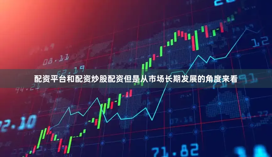 配资平台和配资炒股配资但是从市场长期发展的角度来看