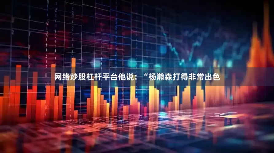 网络炒股杠杆平台他说：“杨瀚森打得非常出色
