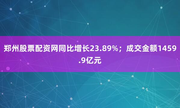 郑州股票配资网同比增长23.89%；成交金额1459.9亿元