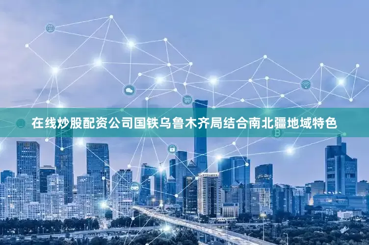 在线炒股配资公司国铁乌鲁木齐局结合南北疆地域特色
