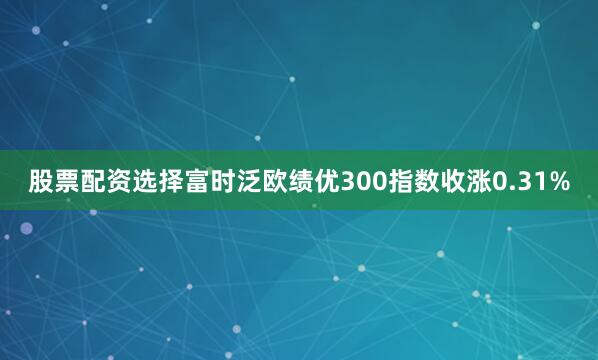股票配资选择富时泛欧绩优300指数收涨0.31%