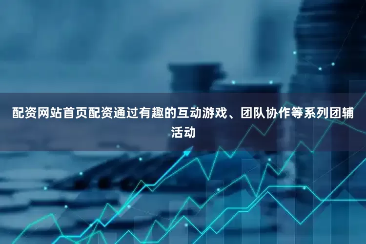 配资网站首页配资通过有趣的互动游戏、团队协作等系列团辅活动