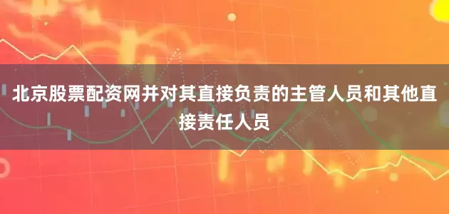 北京股票配资网并对其直接负责的主管人员和其他直接责任人员
