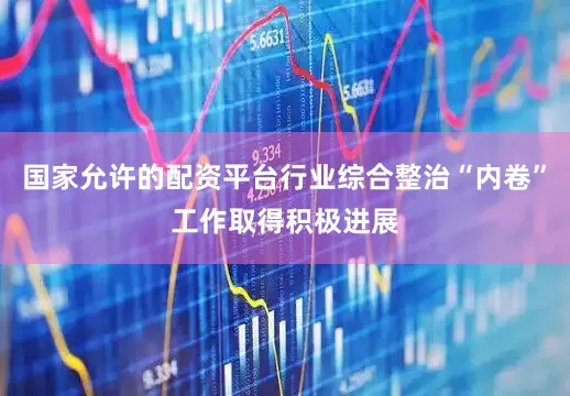国家允许的配资平台行业综合整治“内卷”工作取得积极进展