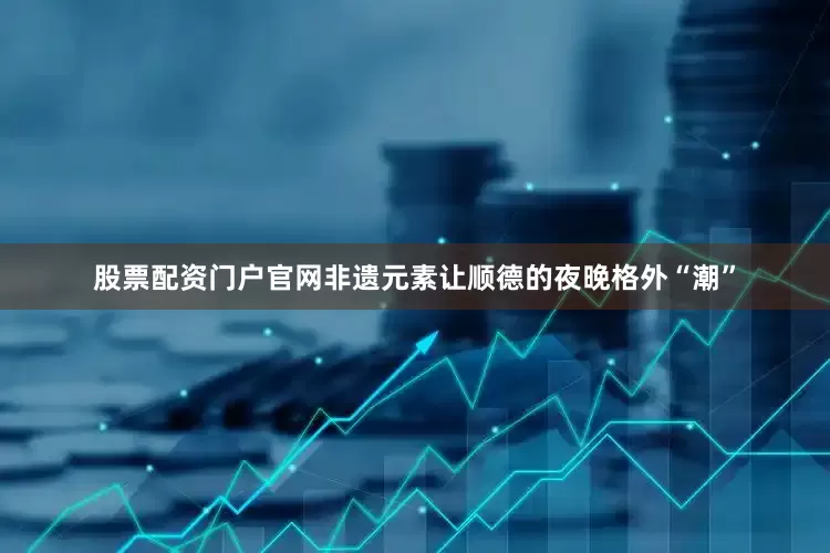 股票配资门户官网非遗元素让顺德的夜晚格外“潮”