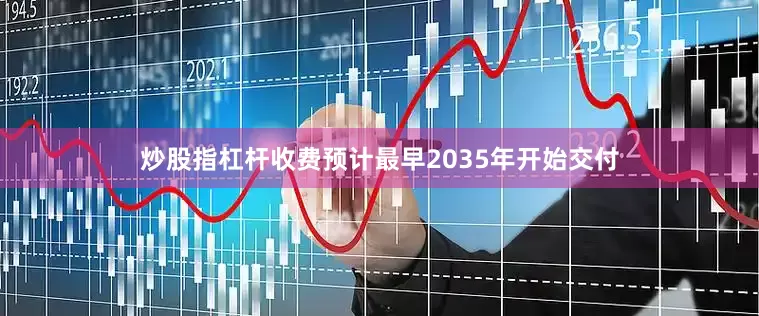 炒股指杠杆收费预计最早2035年开始交付