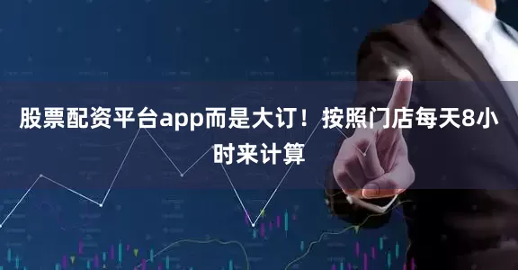 股票配资平台app而是大订！按照门店每天8小时来计算
