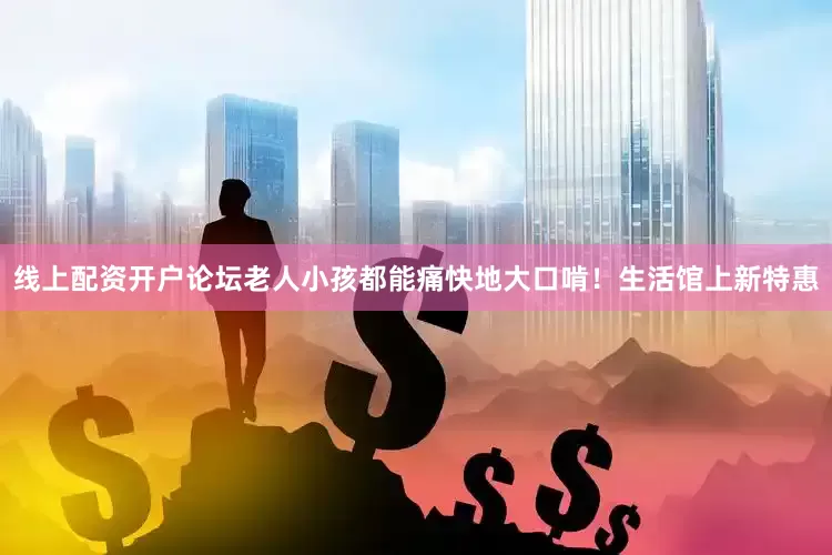 线上配资开户论坛老人小孩都能痛快地大口啃！生活馆上新特惠